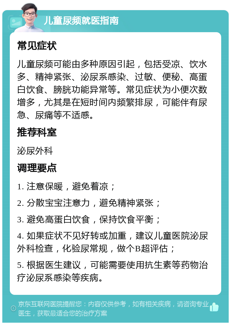 儿童尿频就医指南 常见症状 儿童尿频可能由多种原因引起，包括受凉、饮水多、精神紧张、泌尿系感染、过敏、便秘、高蛋白饮食、膀胱功能异常等。常见症状为小便次数增多，尤其是在短时间内频繁排尿，可能伴有尿急、尿痛等不适感。 推荐科室 泌尿外科 调理要点 1. 注意保暖，避免着凉； 2. 分散宝宝注意力，避免精神紧张； 3. 避免高蛋白饮食，保持饮食平衡； 4. 如果症状不见好转或加重，建议儿童医院泌尿外科检查，化验尿常规，做个B超评估； 5. 根据医生建议，可能需要使用抗生素等药物治疗泌尿系感染等疾病。