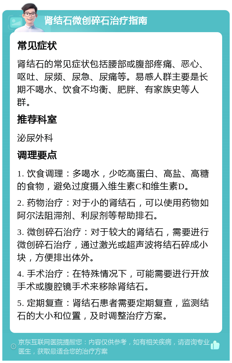 肾结石微创碎石治疗指南 常见症状 肾结石的常见症状包括腰部或腹部疼痛、恶心、呕吐、尿频、尿急、尿痛等。易感人群主要是长期不喝水、饮食不均衡、肥胖、有家族史等人群。 推荐科室 泌尿外科 调理要点 1. 饮食调理：多喝水，少吃高蛋白、高盐、高糖的食物，避免过度摄入维生素C和维生素D。 2. 药物治疗：对于小的肾结石，可以使用药物如阿尔法阻滞剂、利尿剂等帮助排石。 3. 微创碎石治疗：对于较大的肾结石，需要进行微创碎石治疗，通过激光或超声波将结石碎成小块，方便排出体外。 4. 手术治疗：在特殊情况下，可能需要进行开放手术或腹腔镜手术来移除肾结石。 5. 定期复查：肾结石患者需要定期复查，监测结石的大小和位置，及时调整治疗方案。