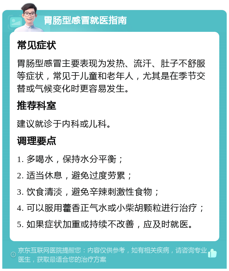 胃肠型感冒就医指南 常见症状 胃肠型感冒主要表现为发热、流汗、肚子不舒服等症状，常见于儿童和老年人，尤其是在季节交替或气候变化时更容易发生。 推荐科室 建议就诊于内科或儿科。 调理要点 1. 多喝水，保持水分平衡； 2. 适当休息，避免过度劳累； 3. 饮食清淡，避免辛辣刺激性食物； 4. 可以服用藿香正气水或小柴胡颗粒进行治疗； 5. 如果症状加重或持续不改善，应及时就医。