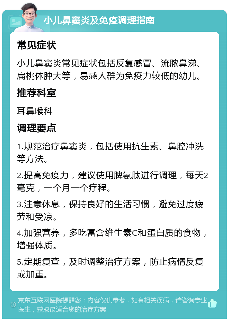 小儿鼻窦炎及免疫调理指南 常见症状 小儿鼻窦炎常见症状包括反复感冒、流脓鼻涕、扁桃体肿大等，易感人群为免疫力较低的幼儿。 推荐科室 耳鼻喉科 调理要点 1.规范治疗鼻窦炎，包括使用抗生素、鼻腔冲洗等方法。 2.提高免疫力，建议使用脾氨肽进行调理，每天2毫克，一个月一个疗程。 3.注意休息，保持良好的生活习惯，避免过度疲劳和受凉。 4.加强营养，多吃富含维生素C和蛋白质的食物，增强体质。 5.定期复查，及时调整治疗方案，防止病情反复或加重。