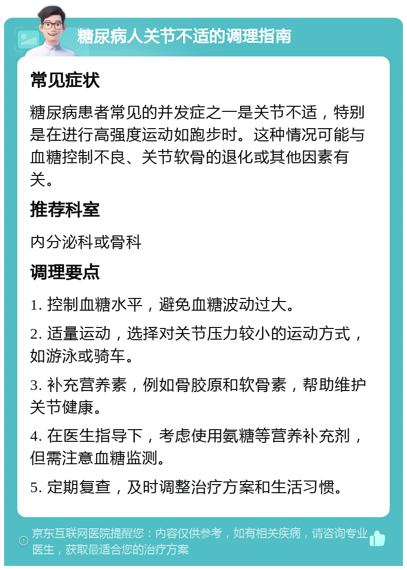 糖尿病人关节不适的调理指南 常见症状 糖尿病患者常见的并发症之一是关节不适，特别是在进行高强度运动如跑步时。这种情况可能与血糖控制不良、关节软骨的退化或其他因素有关。 推荐科室 内分泌科或骨科 调理要点 1. 控制血糖水平，避免血糖波动过大。 2. 适量运动，选择对关节压力较小的运动方式，如游泳或骑车。 3. 补充营养素，例如骨胶原和软骨素，帮助维护关节健康。 4. 在医生指导下，考虑使用氨糖等营养补充剂，但需注意血糖监测。 5. 定期复查，及时调整治疗方案和生活习惯。