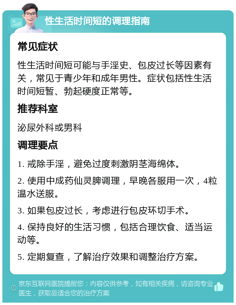 性生活时间短的调理指南 常见症状 性生活时间短可能与手淫史、包皮过长等因素有关，常见于青少年和成年男性。症状包括性生活时间短暂、勃起硬度正常等。 推荐科室 泌尿外科或男科 调理要点 1. 戒除手淫，避免过度刺激阴茎海绵体。 2. 使用中成药仙灵脾调理，早晚各服用一次，4粒温水送服。 3. 如果包皮过长，考虑进行包皮环切手术。 4. 保持良好的生活习惯，包括合理饮食、适当运动等。 5. 定期复查，了解治疗效果和调整治疗方案。