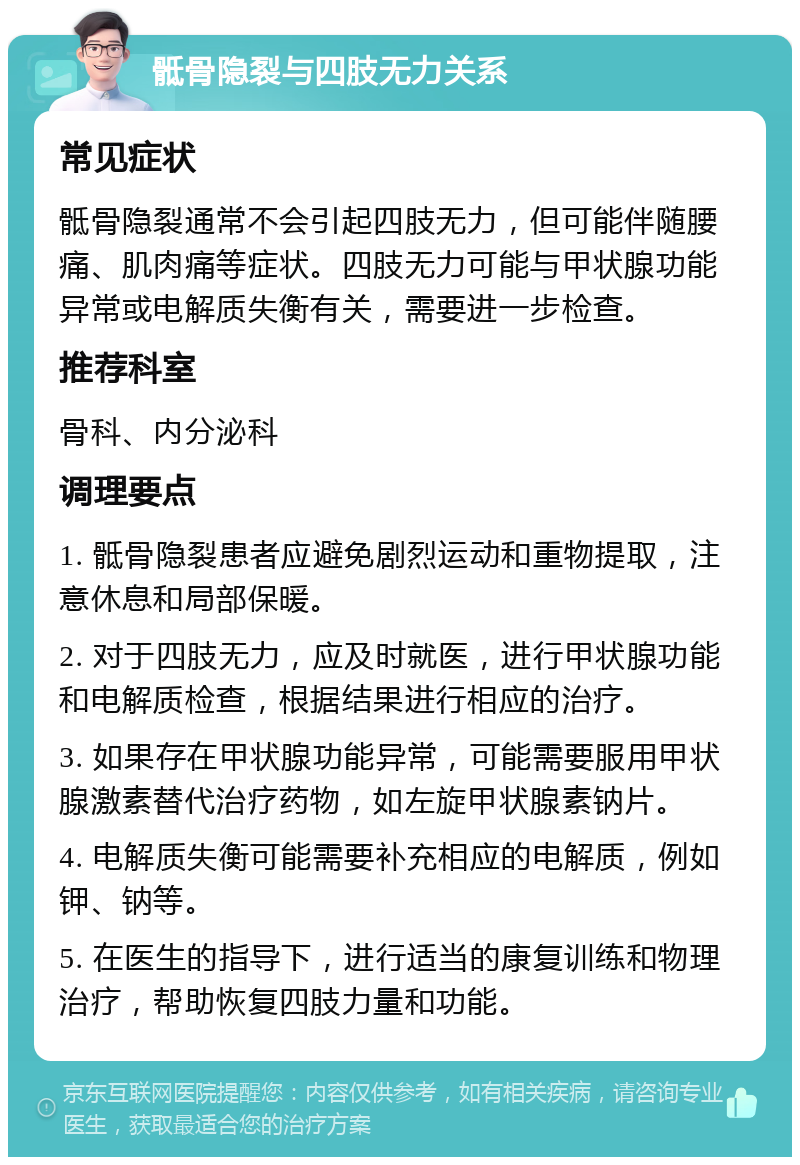 骶骨隐裂与四肢无力关系 常见症状 骶骨隐裂通常不会引起四肢无力，但可能伴随腰痛、肌肉痛等症状。四肢无力可能与甲状腺功能异常或电解质失衡有关，需要进一步检查。 推荐科室 骨科、内分泌科 调理要点 1. 骶骨隐裂患者应避免剧烈运动和重物提取，注意休息和局部保暖。 2. 对于四肢无力，应及时就医，进行甲状腺功能和电解质检查，根据结果进行相应的治疗。 3. 如果存在甲状腺功能异常，可能需要服用甲状腺激素替代治疗药物，如左旋甲状腺素钠片。 4. 电解质失衡可能需要补充相应的电解质，例如钾、钠等。 5. 在医生的指导下，进行适当的康复训练和物理治疗，帮助恢复四肢力量和功能。