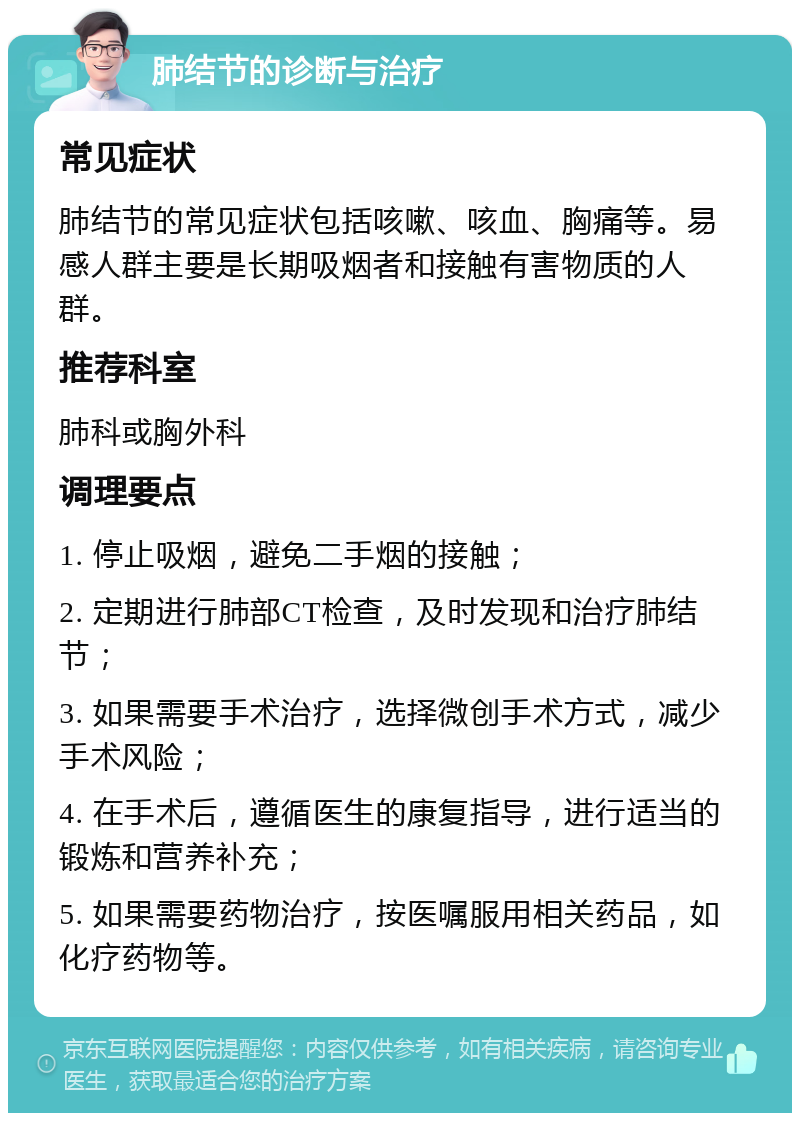 肺结节的诊断与治疗 常见症状 肺结节的常见症状包括咳嗽、咳血、胸痛等。易感人群主要是长期吸烟者和接触有害物质的人群。 推荐科室 肺科或胸外科 调理要点 1. 停止吸烟，避免二手烟的接触； 2. 定期进行肺部CT检查，及时发现和治疗肺结节； 3. 如果需要手术治疗，选择微创手术方式，减少手术风险； 4. 在手术后，遵循医生的康复指导，进行适当的锻炼和营养补充； 5. 如果需要药物治疗，按医嘱服用相关药品，如化疗药物等。