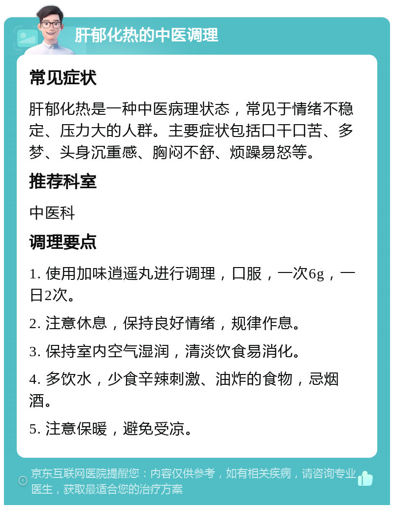 肝郁化热的中医调理 常见症状 肝郁化热是一种中医病理状态，常见于情绪不稳定、压力大的人群。主要症状包括口干口苦、多梦、头身沉重感、胸闷不舒、烦躁易怒等。 推荐科室 中医科 调理要点 1. 使用加味逍遥丸进行调理，口服，一次6g，一日2次。 2. 注意休息，保持良好情绪，规律作息。 3. 保持室内空气湿润，清淡饮食易消化。 4. 多饮水，少食辛辣刺激、油炸的食物，忌烟酒。 5. 注意保暖，避免受凉。