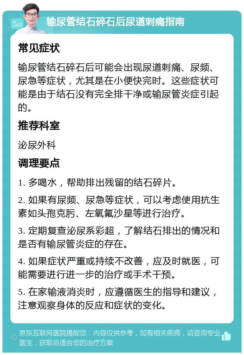 输尿管结石碎石后尿道刺痛指南 常见症状 输尿管结石碎石后可能会出现尿道刺痛、尿频、尿急等症状，尤其是在小便快完时。这些症状可能是由于结石没有完全排干净或输尿管炎症引起的。 推荐科室 泌尿外科 调理要点 1. 多喝水，帮助排出残留的结石碎片。 2. 如果有尿频、尿急等症状，可以考虑使用抗生素如头孢克肟、左氧氟沙星等进行治疗。 3. 定期复查泌尿系彩超，了解结石排出的情况和是否有输尿管炎症的存在。 4. 如果症状严重或持续不改善，应及时就医，可能需要进行进一步的治疗或手术干预。 5. 在家输液消炎时，应遵循医生的指导和建议，注意观察身体的反应和症状的变化。