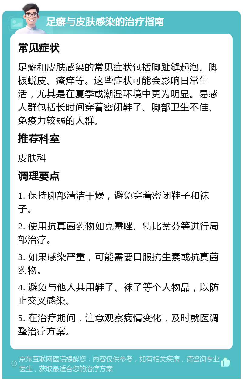 足癣与皮肤感染的治疗指南 常见症状 足癣和皮肤感染的常见症状包括脚趾缝起泡、脚板蜕皮、瘙痒等。这些症状可能会影响日常生活，尤其是在夏季或潮湿环境中更为明显。易感人群包括长时间穿着密闭鞋子、脚部卫生不佳、免疫力较弱的人群。 推荐科室 皮肤科 调理要点 1. 保持脚部清洁干燥，避免穿着密闭鞋子和袜子。 2. 使用抗真菌药物如克霉唑、特比萘芬等进行局部治疗。 3. 如果感染严重，可能需要口服抗生素或抗真菌药物。 4. 避免与他人共用鞋子、袜子等个人物品，以防止交叉感染。 5. 在治疗期间，注意观察病情变化，及时就医调整治疗方案。