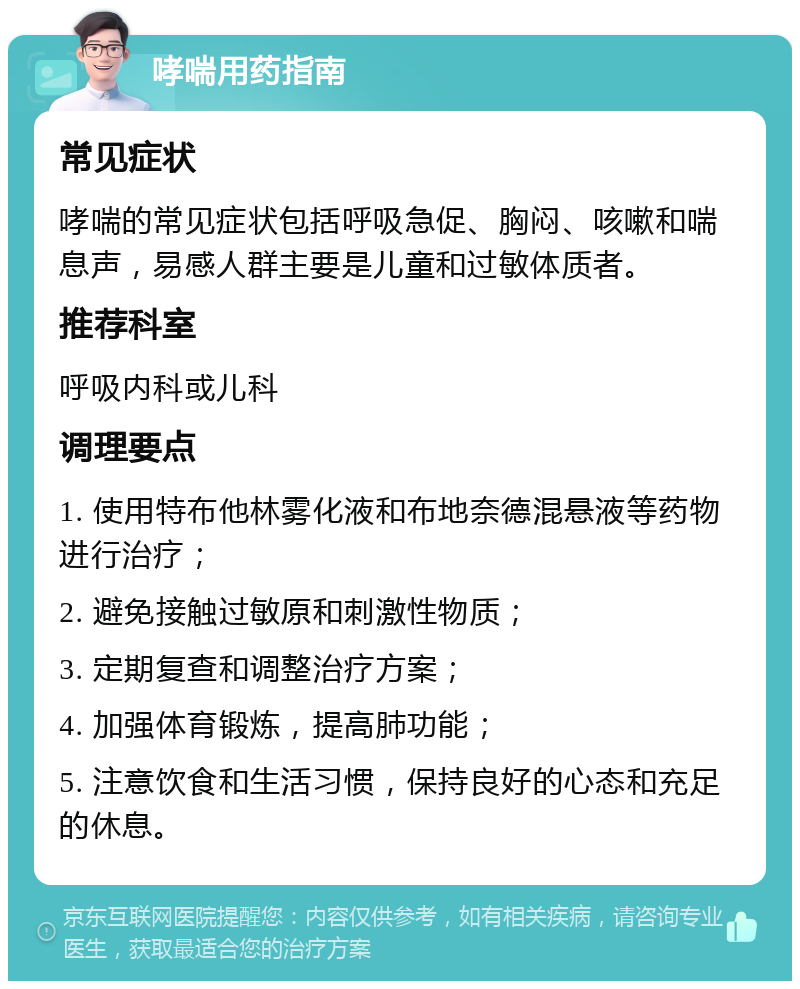 哮喘用药指南 常见症状 哮喘的常见症状包括呼吸急促、胸闷、咳嗽和喘息声，易感人群主要是儿童和过敏体质者。 推荐科室 呼吸内科或儿科 调理要点 1. 使用特布他林雾化液和布地奈德混悬液等药物进行治疗； 2. 避免接触过敏原和刺激性物质； 3. 定期复查和调整治疗方案； 4. 加强体育锻炼，提高肺功能； 5. 注意饮食和生活习惯，保持良好的心态和充足的休息。