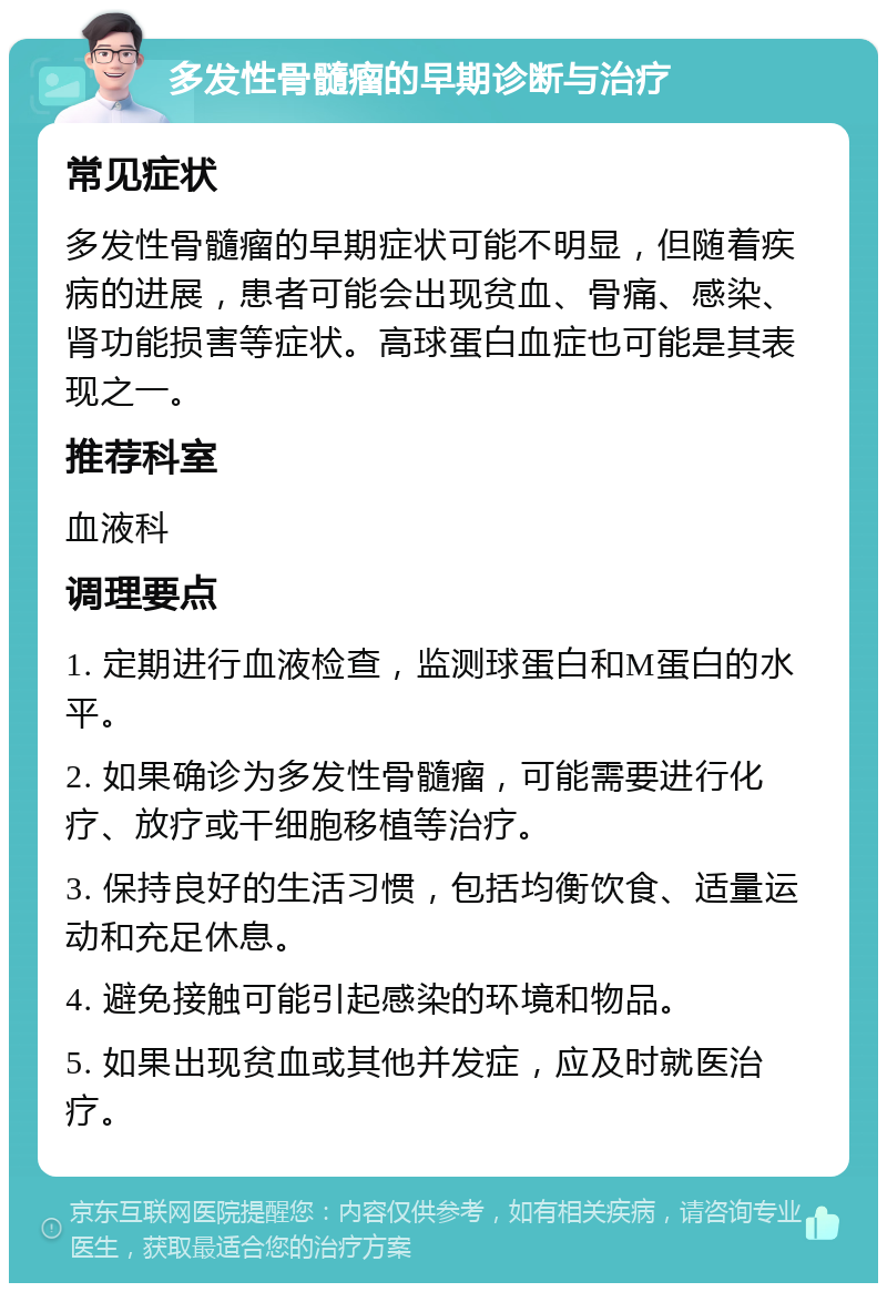 多发性骨髓瘤的早期诊断与治疗 常见症状 多发性骨髓瘤的早期症状可能不明显，但随着疾病的进展，患者可能会出现贫血、骨痛、感染、肾功能损害等症状。高球蛋白血症也可能是其表现之一。 推荐科室 血液科 调理要点 1. 定期进行血液检查，监测球蛋白和M蛋白的水平。 2. 如果确诊为多发性骨髓瘤，可能需要进行化疗、放疗或干细胞移植等治疗。 3. 保持良好的生活习惯，包括均衡饮食、适量运动和充足休息。 4. 避免接触可能引起感染的环境和物品。 5. 如果出现贫血或其他并发症，应及时就医治疗。