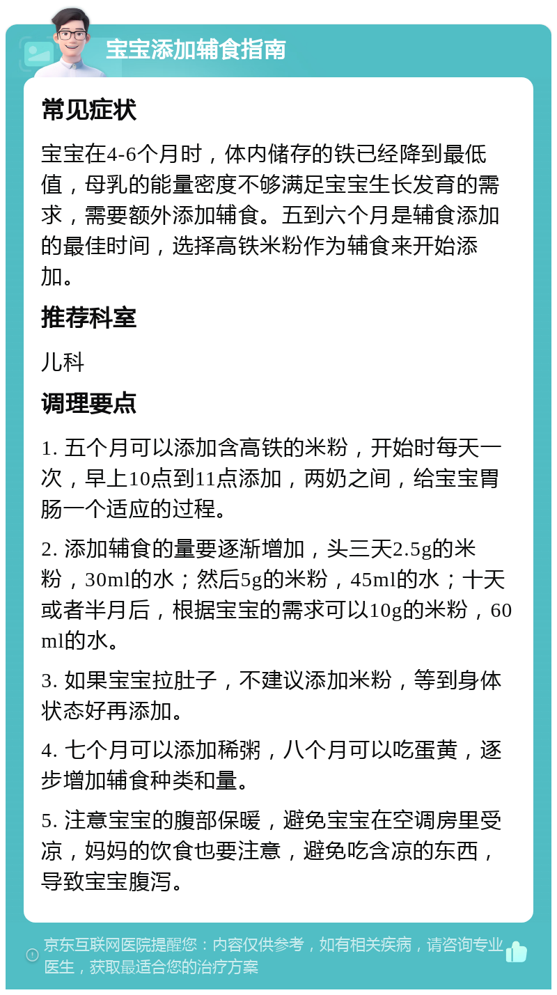 宝宝添加辅食指南 常见症状 宝宝在4-6个月时，体内储存的铁已经降到最低值，母乳的能量密度不够满足宝宝生长发育的需求，需要额外添加辅食。五到六个月是辅食添加的最佳时间，选择高铁米粉作为辅食来开始添加。 推荐科室 儿科 调理要点 1. 五个月可以添加含高铁的米粉，开始时每天一次，早上10点到11点添加，两奶之间，给宝宝胃肠一个适应的过程。 2. 添加辅食的量要逐渐增加，头三天2.5g的米粉，30ml的水；然后5g的米粉，45ml的水；十天或者半月后，根据宝宝的需求可以10g的米粉，60ml的水。 3. 如果宝宝拉肚子，不建议添加米粉，等到身体状态好再添加。 4. 七个月可以添加稀粥，八个月可以吃蛋黄，逐步增加辅食种类和量。 5. 注意宝宝的腹部保暖，避免宝宝在空调房里受凉，妈妈的饮食也要注意，避免吃含凉的东西，导致宝宝腹泻。