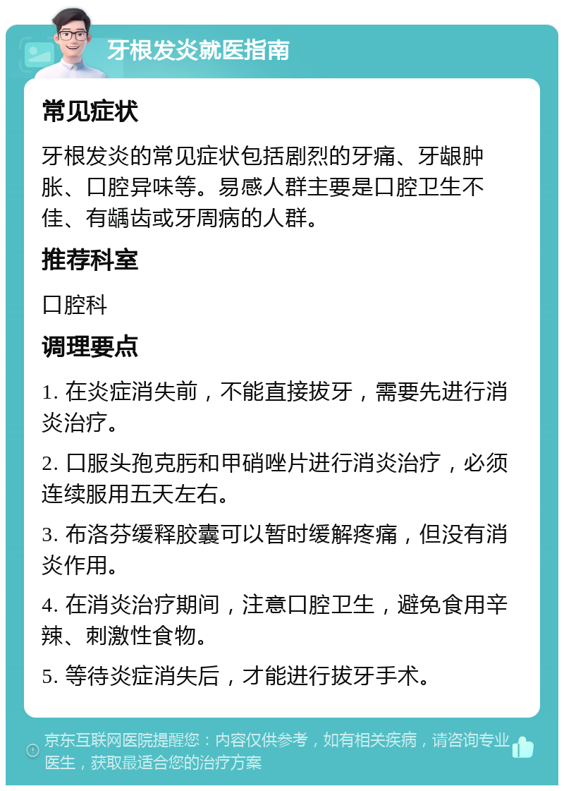 牙根发炎就医指南 常见症状 牙根发炎的常见症状包括剧烈的牙痛、牙龈肿胀、口腔异味等。易感人群主要是口腔卫生不佳、有龋齿或牙周病的人群。 推荐科室 口腔科 调理要点 1. 在炎症消失前，不能直接拔牙，需要先进行消炎治疗。 2. 口服头孢克肟和甲硝唑片进行消炎治疗，必须连续服用五天左右。 3. 布洛芬缓释胶囊可以暂时缓解疼痛，但没有消炎作用。 4. 在消炎治疗期间，注意口腔卫生，避免食用辛辣、刺激性食物。 5. 等待炎症消失后，才能进行拔牙手术。