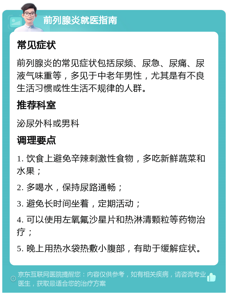 前列腺炎就医指南 常见症状 前列腺炎的常见症状包括尿频、尿急、尿痛、尿液气味重等，多见于中老年男性，尤其是有不良生活习惯或性生活不规律的人群。 推荐科室 泌尿外科或男科 调理要点 1. 饮食上避免辛辣刺激性食物，多吃新鲜蔬菜和水果； 2. 多喝水，保持尿路通畅； 3. 避免长时间坐着，定期活动； 4. 可以使用左氧氟沙星片和热淋清颗粒等药物治疗； 5. 晚上用热水袋热敷小腹部，有助于缓解症状。