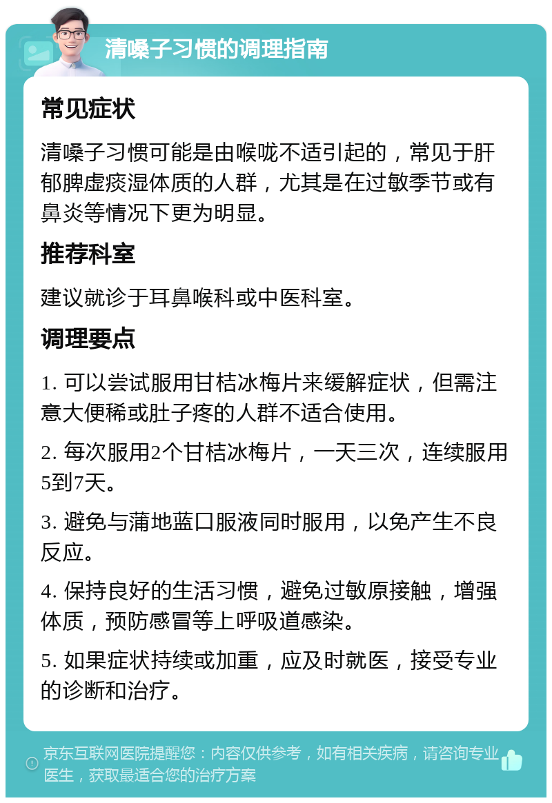 清嗓子习惯的调理指南 常见症状 清嗓子习惯可能是由喉咙不适引起的，常见于肝郁脾虚痰湿体质的人群，尤其是在过敏季节或有鼻炎等情况下更为明显。 推荐科室 建议就诊于耳鼻喉科或中医科室。 调理要点 1. 可以尝试服用甘桔冰梅片来缓解症状，但需注意大便稀或肚子疼的人群不适合使用。 2. 每次服用2个甘桔冰梅片，一天三次，连续服用5到7天。 3. 避免与蒲地蓝口服液同时服用，以免产生不良反应。 4. 保持良好的生活习惯，避免过敏原接触，增强体质，预防感冒等上呼吸道感染。 5. 如果症状持续或加重，应及时就医，接受专业的诊断和治疗。