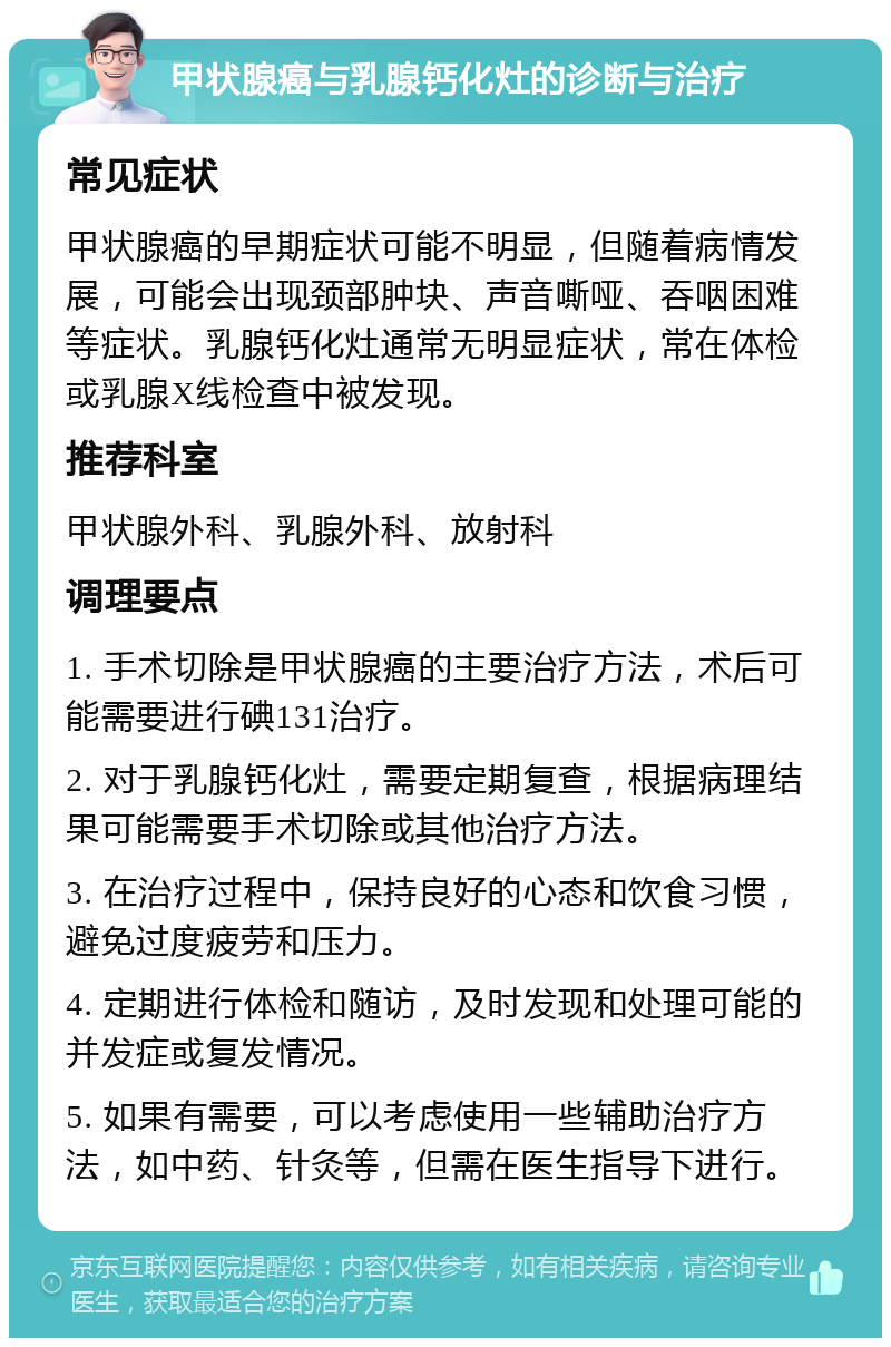 甲状腺癌与乳腺钙化灶的诊断与治疗 常见症状 甲状腺癌的早期症状可能不明显，但随着病情发展，可能会出现颈部肿块、声音嘶哑、吞咽困难等症状。乳腺钙化灶通常无明显症状，常在体检或乳腺X线检查中被发现。 推荐科室 甲状腺外科、乳腺外科、放射科 调理要点 1. 手术切除是甲状腺癌的主要治疗方法，术后可能需要进行碘131治疗。 2. 对于乳腺钙化灶，需要定期复查，根据病理结果可能需要手术切除或其他治疗方法。 3. 在治疗过程中，保持良好的心态和饮食习惯，避免过度疲劳和压力。 4. 定期进行体检和随访，及时发现和处理可能的并发症或复发情况。 5. 如果有需要，可以考虑使用一些辅助治疗方法，如中药、针灸等，但需在医生指导下进行。