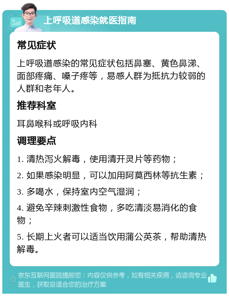 上呼吸道感染就医指南 常见症状 上呼吸道感染的常见症状包括鼻塞、黄色鼻涕、面部疼痛、嗓子疼等，易感人群为抵抗力较弱的人群和老年人。 推荐科室 耳鼻喉科或呼吸内科 调理要点 1. 清热泻火解毒，使用清开灵片等药物； 2. 如果感染明显，可以加用阿莫西林等抗生素； 3. 多喝水，保持室内空气湿润； 4. 避免辛辣刺激性食物，多吃清淡易消化的食物； 5. 长期上火者可以适当饮用蒲公英茶，帮助清热解毒。