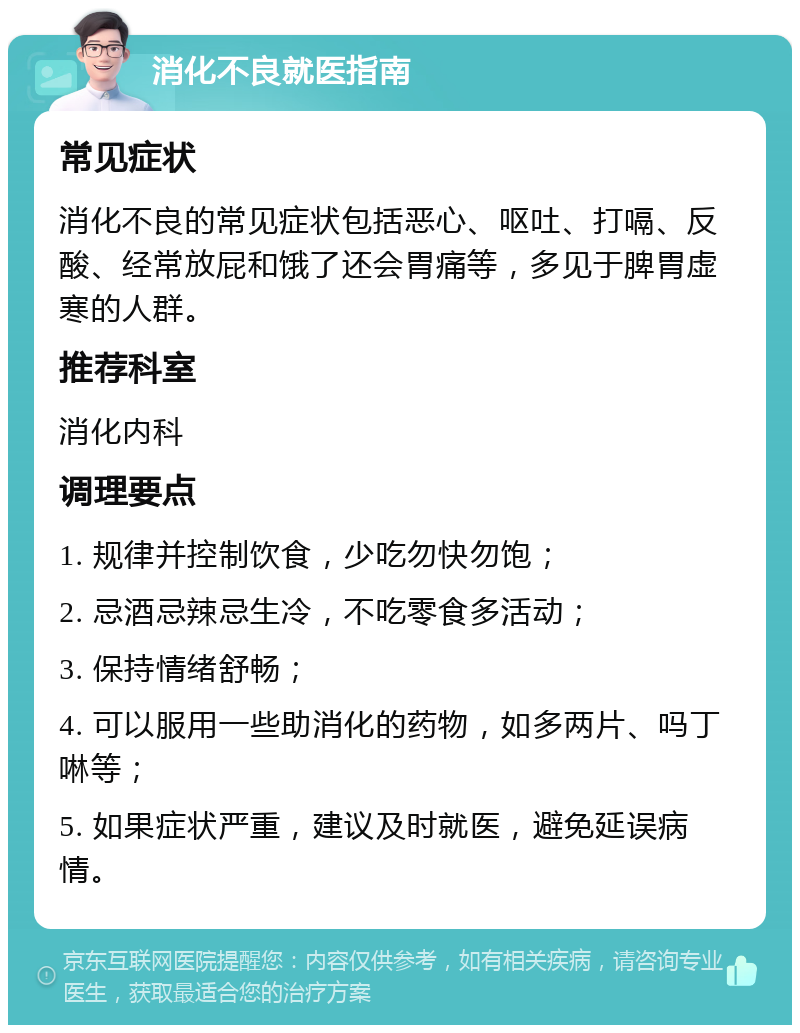 消化不良就医指南 常见症状 消化不良的常见症状包括恶心、呕吐、打嗝、反酸、经常放屁和饿了还会胃痛等，多见于脾胃虚寒的人群。 推荐科室 消化内科 调理要点 1. 规律并控制饮食，少吃勿快勿饱； 2. 忌酒忌辣忌生冷，不吃零食多活动； 3. 保持情绪舒畅； 4. 可以服用一些助消化的药物，如多两片、吗丁啉等； 5. 如果症状严重，建议及时就医，避免延误病情。