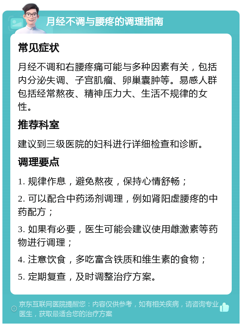 月经不调与腰疼的调理指南 常见症状 月经不调和右腰疼痛可能与多种因素有关，包括内分泌失调、子宫肌瘤、卵巢囊肿等。易感人群包括经常熬夜、精神压力大、生活不规律的女性。 推荐科室 建议到三级医院的妇科进行详细检查和诊断。 调理要点 1. 规律作息，避免熬夜，保持心情舒畅； 2. 可以配合中药汤剂调理，例如肾阳虚腰疼的中药配方； 3. 如果有必要，医生可能会建议使用雌激素等药物进行调理； 4. 注意饮食，多吃富含铁质和维生素的食物； 5. 定期复查，及时调整治疗方案。