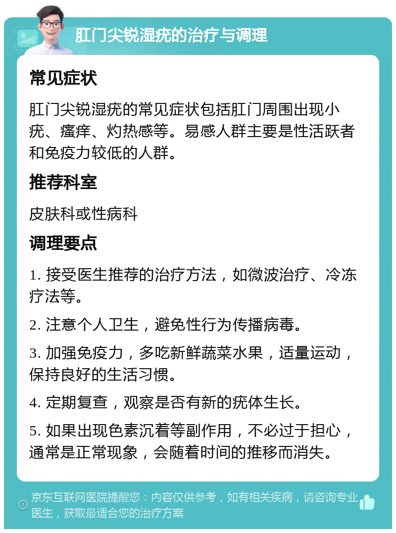 肛门尖锐湿疣的治疗与调理 常见症状 肛门尖锐湿疣的常见症状包括肛门周围出现小疣、瘙痒、灼热感等。易感人群主要是性活跃者和免疫力较低的人群。 推荐科室 皮肤科或性病科 调理要点 1. 接受医生推荐的治疗方法，如微波治疗、冷冻疗法等。 2. 注意个人卫生，避免性行为传播病毒。 3. 加强免疫力，多吃新鲜蔬菜水果，适量运动，保持良好的生活习惯。 4. 定期复查，观察是否有新的疣体生长。 5. 如果出现色素沉着等副作用，不必过于担心，通常是正常现象，会随着时间的推移而消失。