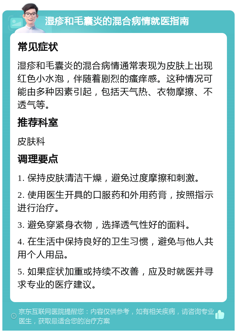 湿疹和毛囊炎的混合病情就医指南 常见症状 湿疹和毛囊炎的混合病情通常表现为皮肤上出现红色小水泡，伴随着剧烈的瘙痒感。这种情况可能由多种因素引起，包括天气热、衣物摩擦、不透气等。 推荐科室 皮肤科 调理要点 1. 保持皮肤清洁干燥，避免过度摩擦和刺激。 2. 使用医生开具的口服药和外用药膏，按照指示进行治疗。 3. 避免穿紧身衣物，选择透气性好的面料。 4. 在生活中保持良好的卫生习惯，避免与他人共用个人用品。 5. 如果症状加重或持续不改善，应及时就医并寻求专业的医疗建议。