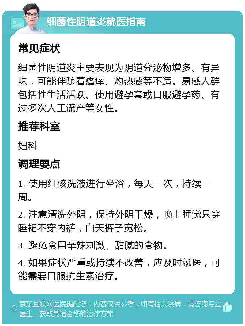 细菌性阴道炎就医指南 常见症状 细菌性阴道炎主要表现为阴道分泌物增多、有异味，可能伴随着瘙痒、灼热感等不适。易感人群包括性生活活跃、使用避孕套或口服避孕药、有过多次人工流产等女性。 推荐科室 妇科 调理要点 1. 使用红核洗液进行坐浴，每天一次，持续一周。 2. 注意清洗外阴，保持外阴干燥，晚上睡觉只穿睡裙不穿内裤，白天裤子宽松。 3. 避免食用辛辣刺激、甜腻的食物。 4. 如果症状严重或持续不改善，应及时就医，可能需要口服抗生素治疗。