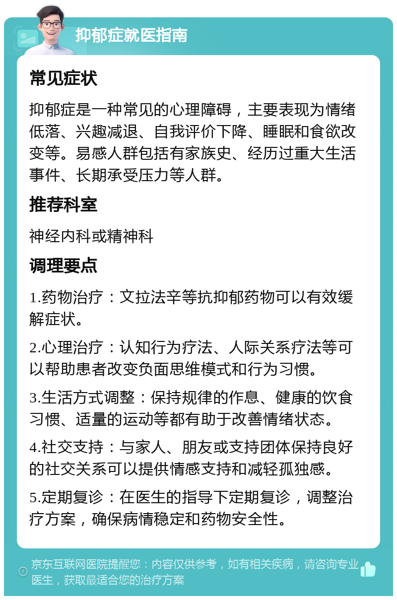 抑郁症就医指南 常见症状 抑郁症是一种常见的心理障碍，主要表现为情绪低落、兴趣减退、自我评价下降、睡眠和食欲改变等。易感人群包括有家族史、经历过重大生活事件、长期承受压力等人群。 推荐科室 神经内科或精神科 调理要点 1.药物治疗：文拉法辛等抗抑郁药物可以有效缓解症状。 2.心理治疗：认知行为疗法、人际关系疗法等可以帮助患者改变负面思维模式和行为习惯。 3.生活方式调整：保持规律的作息、健康的饮食习惯、适量的运动等都有助于改善情绪状态。 4.社交支持：与家人、朋友或支持团体保持良好的社交关系可以提供情感支持和减轻孤独感。 5.定期复诊：在医生的指导下定期复诊，调整治疗方案，确保病情稳定和药物安全性。