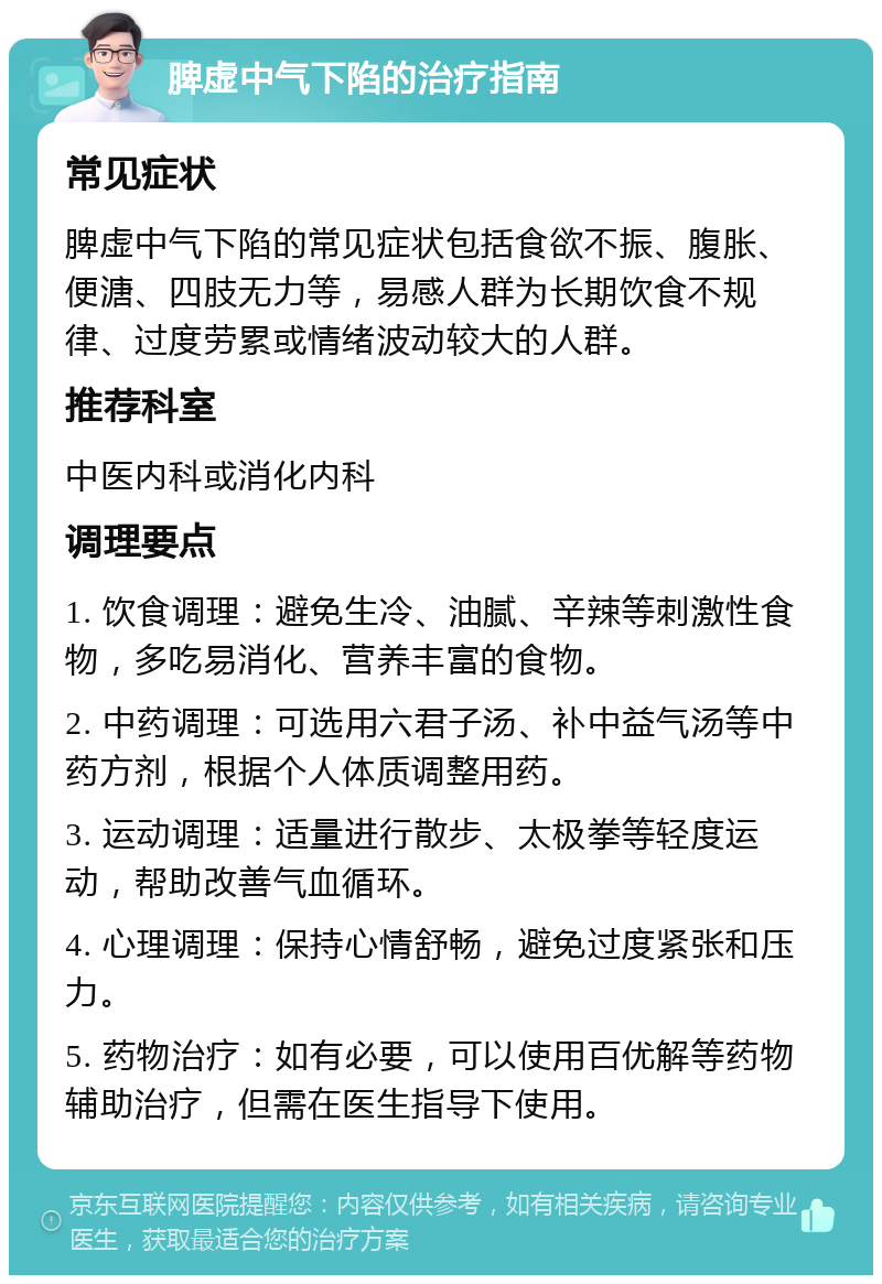 脾虚中气下陷的治疗指南 常见症状 脾虚中气下陷的常见症状包括食欲不振、腹胀、便溏、四肢无力等，易感人群为长期饮食不规律、过度劳累或情绪波动较大的人群。 推荐科室 中医内科或消化内科 调理要点 1. 饮食调理：避免生冷、油腻、辛辣等刺激性食物，多吃易消化、营养丰富的食物。 2. 中药调理：可选用六君子汤、补中益气汤等中药方剂，根据个人体质调整用药。 3. 运动调理：适量进行散步、太极拳等轻度运动，帮助改善气血循环。 4. 心理调理：保持心情舒畅，避免过度紧张和压力。 5. 药物治疗：如有必要，可以使用百优解等药物辅助治疗，但需在医生指导下使用。