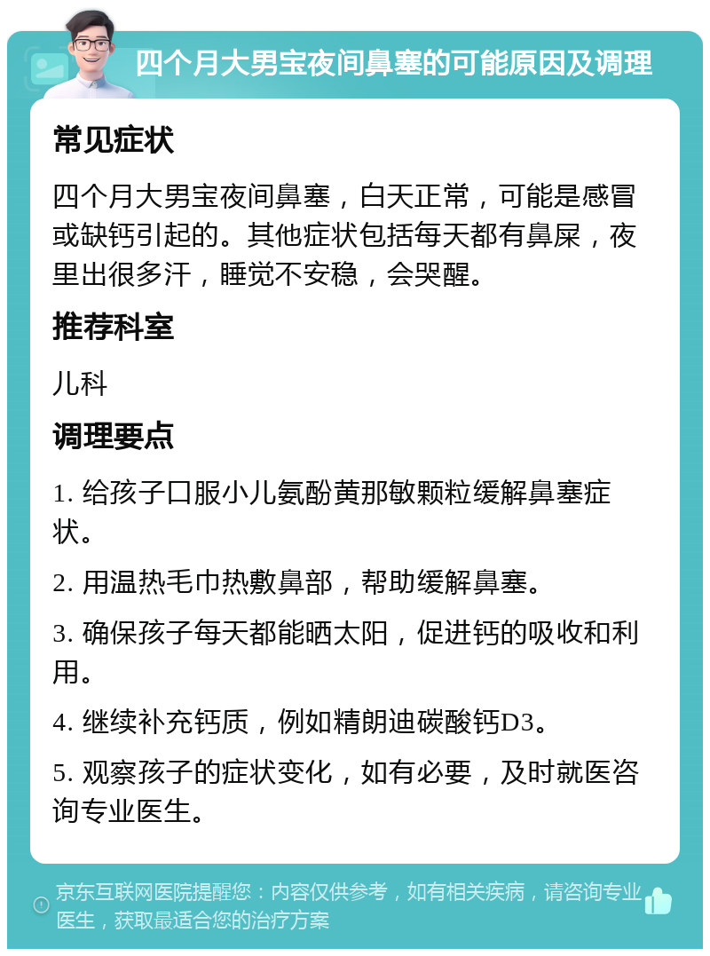 四个月大男宝夜间鼻塞的可能原因及调理 常见症状 四个月大男宝夜间鼻塞，白天正常，可能是感冒或缺钙引起的。其他症状包括每天都有鼻屎，夜里出很多汗，睡觉不安稳，会哭醒。 推荐科室 儿科 调理要点 1. 给孩子口服小儿氨酚黄那敏颗粒缓解鼻塞症状。 2. 用温热毛巾热敷鼻部，帮助缓解鼻塞。 3. 确保孩子每天都能晒太阳，促进钙的吸收和利用。 4. 继续补充钙质，例如精朗迪碳酸钙D3。 5. 观察孩子的症状变化，如有必要，及时就医咨询专业医生。