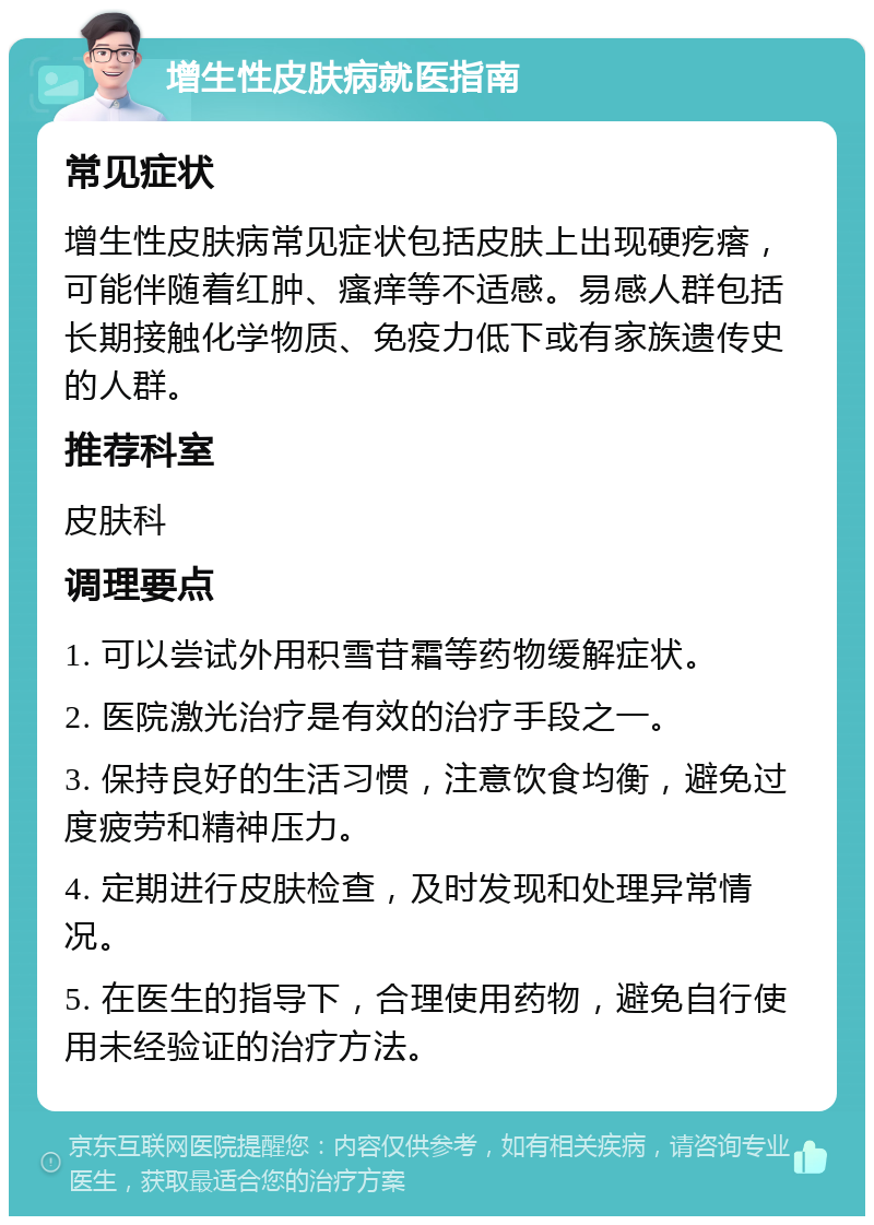 增生性皮肤病就医指南 常见症状 增生性皮肤病常见症状包括皮肤上出现硬疙瘩，可能伴随着红肿、瘙痒等不适感。易感人群包括长期接触化学物质、免疫力低下或有家族遗传史的人群。 推荐科室 皮肤科 调理要点 1. 可以尝试外用积雪苷霜等药物缓解症状。 2. 医院激光治疗是有效的治疗手段之一。 3. 保持良好的生活习惯，注意饮食均衡，避免过度疲劳和精神压力。 4. 定期进行皮肤检查，及时发现和处理异常情况。 5. 在医生的指导下，合理使用药物，避免自行使用未经验证的治疗方法。