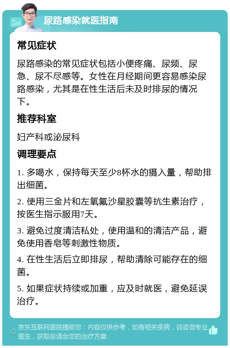 尿路感染就医指南 常见症状 尿路感染的常见症状包括小便疼痛、尿频、尿急、尿不尽感等。女性在月经期间更容易感染尿路感染，尤其是在性生活后未及时排尿的情况下。 推荐科室 妇产科或泌尿科 调理要点 1. 多喝水，保持每天至少8杯水的摄入量，帮助排出细菌。 2. 使用三金片和左氧氟沙星胶囊等抗生素治疗，按医生指示服用7天。 3. 避免过度清洁私处，使用温和的清洁产品，避免使用香皂等刺激性物质。 4. 在性生活后立即排尿，帮助清除可能存在的细菌。 5. 如果症状持续或加重，应及时就医，避免延误治疗。