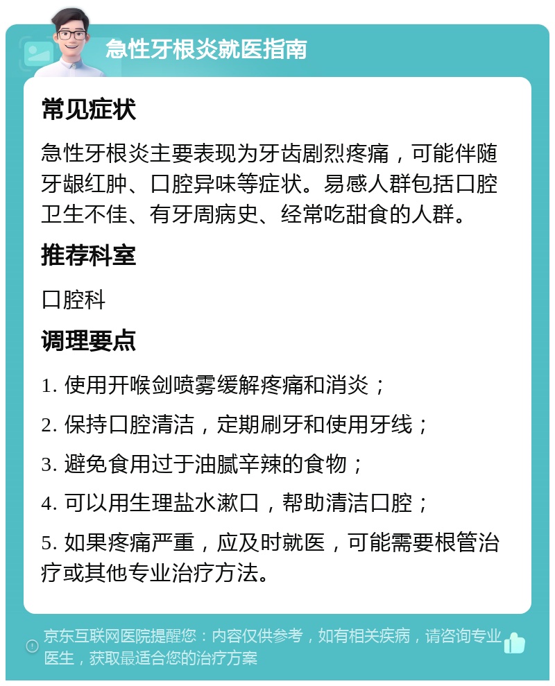 急性牙根炎就医指南 常见症状 急性牙根炎主要表现为牙齿剧烈疼痛，可能伴随牙龈红肿、口腔异味等症状。易感人群包括口腔卫生不佳、有牙周病史、经常吃甜食的人群。 推荐科室 口腔科 调理要点 1. 使用开喉剑喷雾缓解疼痛和消炎； 2. 保持口腔清洁，定期刷牙和使用牙线； 3. 避免食用过于油腻辛辣的食物； 4. 可以用生理盐水漱口，帮助清洁口腔； 5. 如果疼痛严重，应及时就医，可能需要根管治疗或其他专业治疗方法。