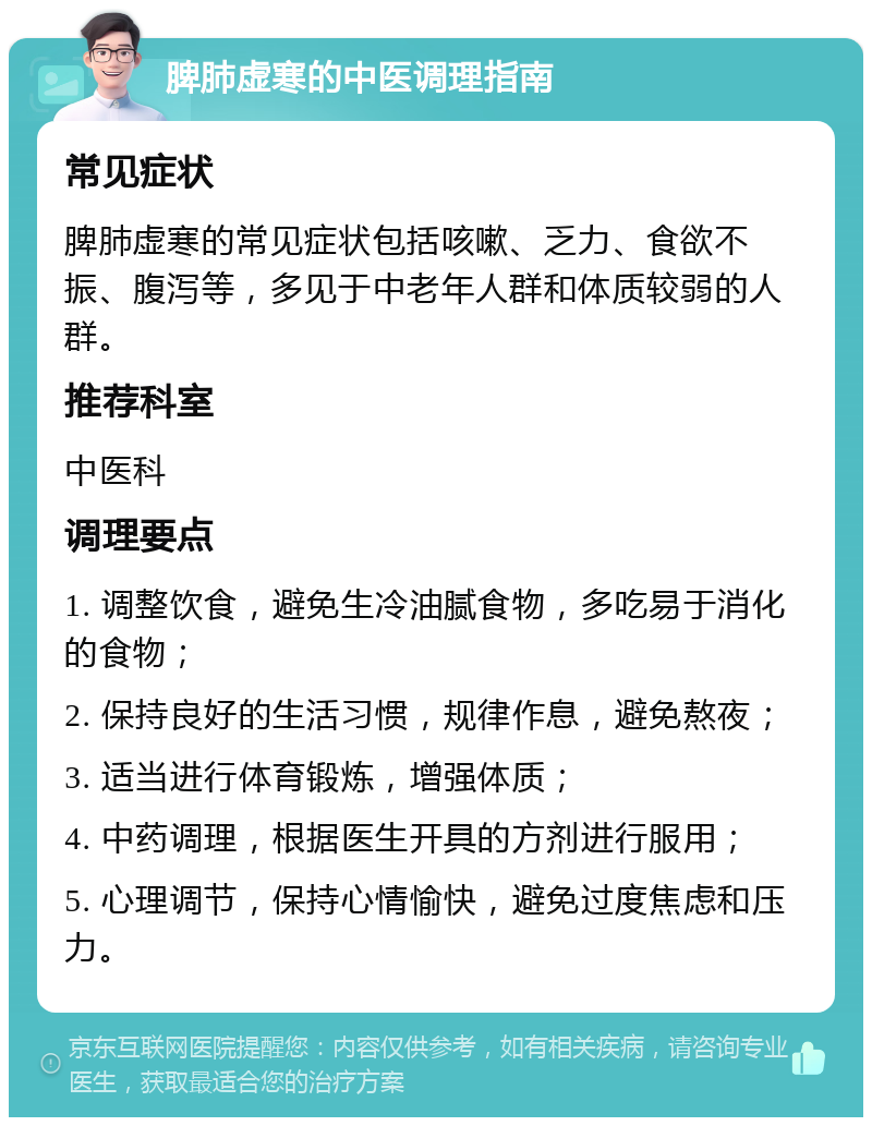 脾肺虚寒的中医调理指南 常见症状 脾肺虚寒的常见症状包括咳嗽、乏力、食欲不振、腹泻等，多见于中老年人群和体质较弱的人群。 推荐科室 中医科 调理要点 1. 调整饮食，避免生冷油腻食物，多吃易于消化的食物； 2. 保持良好的生活习惯，规律作息，避免熬夜； 3. 适当进行体育锻炼，增强体质； 4. 中药调理，根据医生开具的方剂进行服用； 5. 心理调节，保持心情愉快，避免过度焦虑和压力。