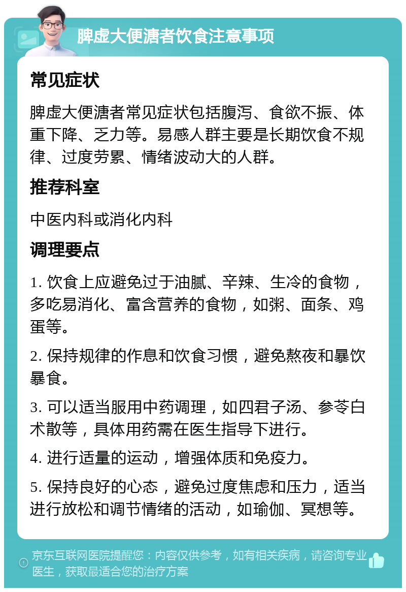 脾虚大便溏者饮食注意事项 常见症状 脾虚大便溏者常见症状包括腹泻、食欲不振、体重下降、乏力等。易感人群主要是长期饮食不规律、过度劳累、情绪波动大的人群。 推荐科室 中医内科或消化内科 调理要点 1. 饮食上应避免过于油腻、辛辣、生冷的食物，多吃易消化、富含营养的食物，如粥、面条、鸡蛋等。 2. 保持规律的作息和饮食习惯，避免熬夜和暴饮暴食。 3. 可以适当服用中药调理，如四君子汤、参苓白术散等，具体用药需在医生指导下进行。 4. 进行适量的运动，增强体质和免疫力。 5. 保持良好的心态，避免过度焦虑和压力，适当进行放松和调节情绪的活动，如瑜伽、冥想等。