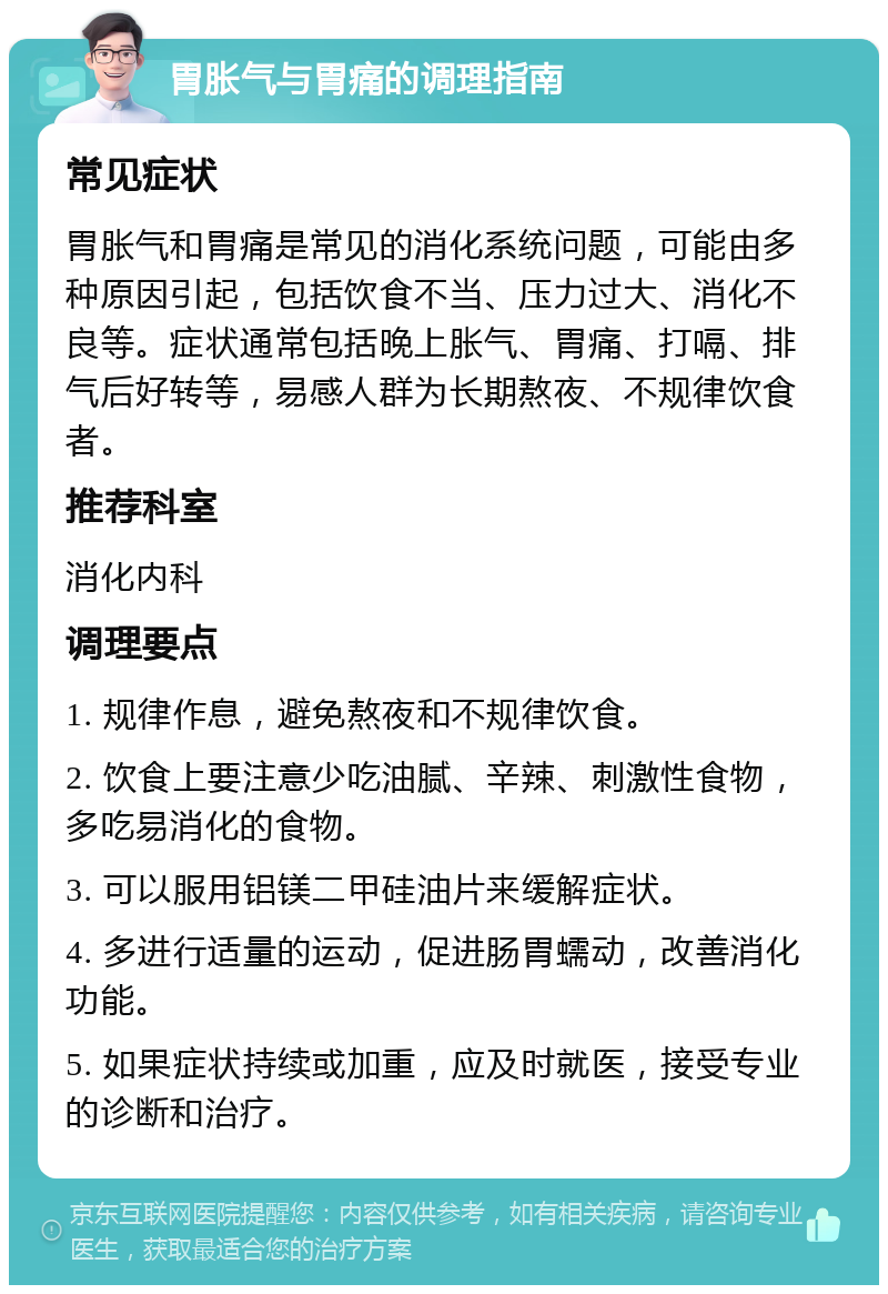 胃胀气与胃痛的调理指南 常见症状 胃胀气和胃痛是常见的消化系统问题，可能由多种原因引起，包括饮食不当、压力过大、消化不良等。症状通常包括晚上胀气、胃痛、打嗝、排气后好转等，易感人群为长期熬夜、不规律饮食者。 推荐科室 消化内科 调理要点 1. 规律作息，避免熬夜和不规律饮食。 2. 饮食上要注意少吃油腻、辛辣、刺激性食物，多吃易消化的食物。 3. 可以服用铝镁二甲硅油片来缓解症状。 4. 多进行适量的运动，促进肠胃蠕动，改善消化功能。 5. 如果症状持续或加重，应及时就医，接受专业的诊断和治疗。