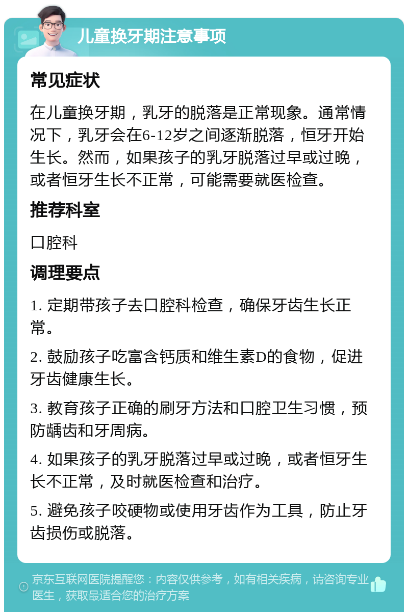 儿童换牙期注意事项 常见症状 在儿童换牙期，乳牙的脱落是正常现象。通常情况下，乳牙会在6-12岁之间逐渐脱落，恒牙开始生长。然而，如果孩子的乳牙脱落过早或过晚，或者恒牙生长不正常，可能需要就医检查。 推荐科室 口腔科 调理要点 1. 定期带孩子去口腔科检查，确保牙齿生长正常。 2. 鼓励孩子吃富含钙质和维生素D的食物，促进牙齿健康生长。 3. 教育孩子正确的刷牙方法和口腔卫生习惯，预防龋齿和牙周病。 4. 如果孩子的乳牙脱落过早或过晚，或者恒牙生长不正常，及时就医检查和治疗。 5. 避免孩子咬硬物或使用牙齿作为工具，防止牙齿损伤或脱落。