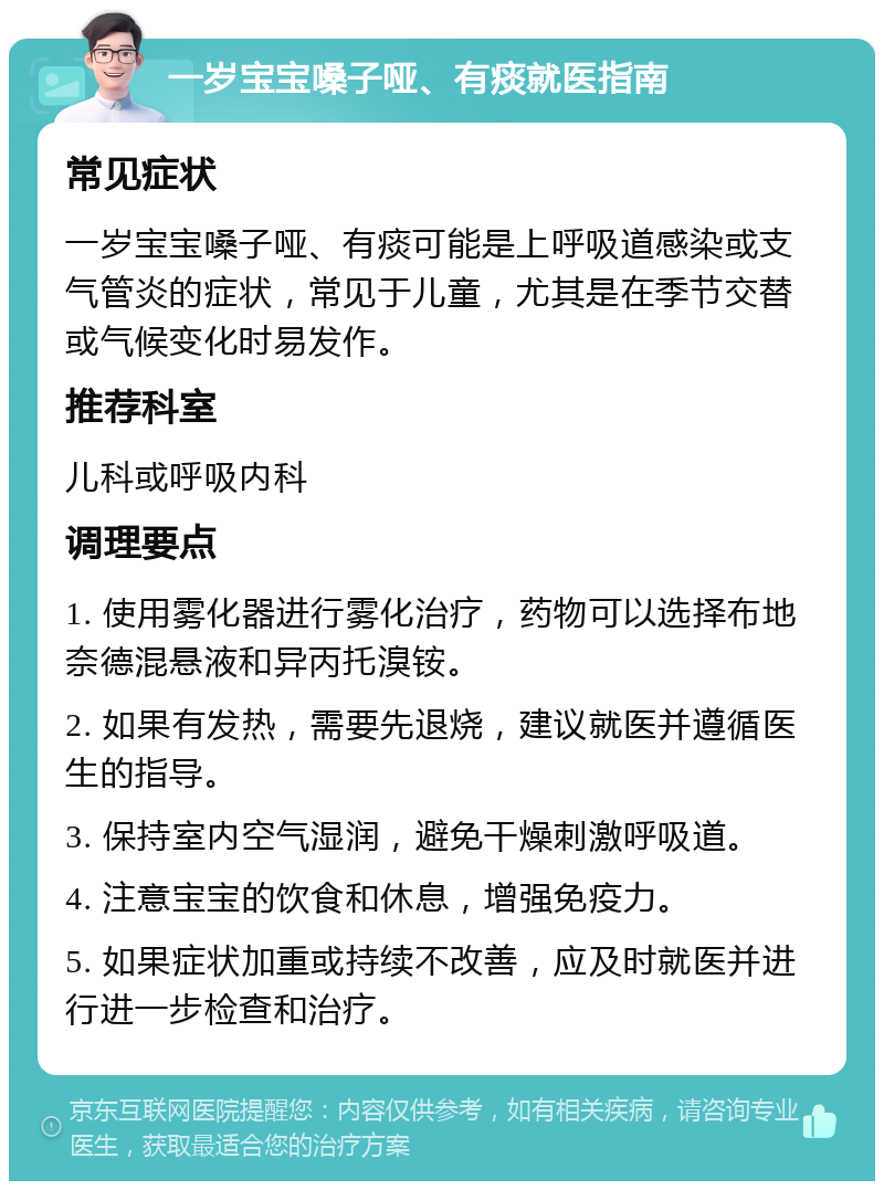 一岁宝宝嗓子哑、有痰就医指南 常见症状 一岁宝宝嗓子哑、有痰可能是上呼吸道感染或支气管炎的症状，常见于儿童，尤其是在季节交替或气候变化时易发作。 推荐科室 儿科或呼吸内科 调理要点 1. 使用雾化器进行雾化治疗，药物可以选择布地奈德混悬液和异丙托溴铵。 2. 如果有发热，需要先退烧，建议就医并遵循医生的指导。 3. 保持室内空气湿润，避免干燥刺激呼吸道。 4. 注意宝宝的饮食和休息，增强免疫力。 5. 如果症状加重或持续不改善，应及时就医并进行进一步检查和治疗。