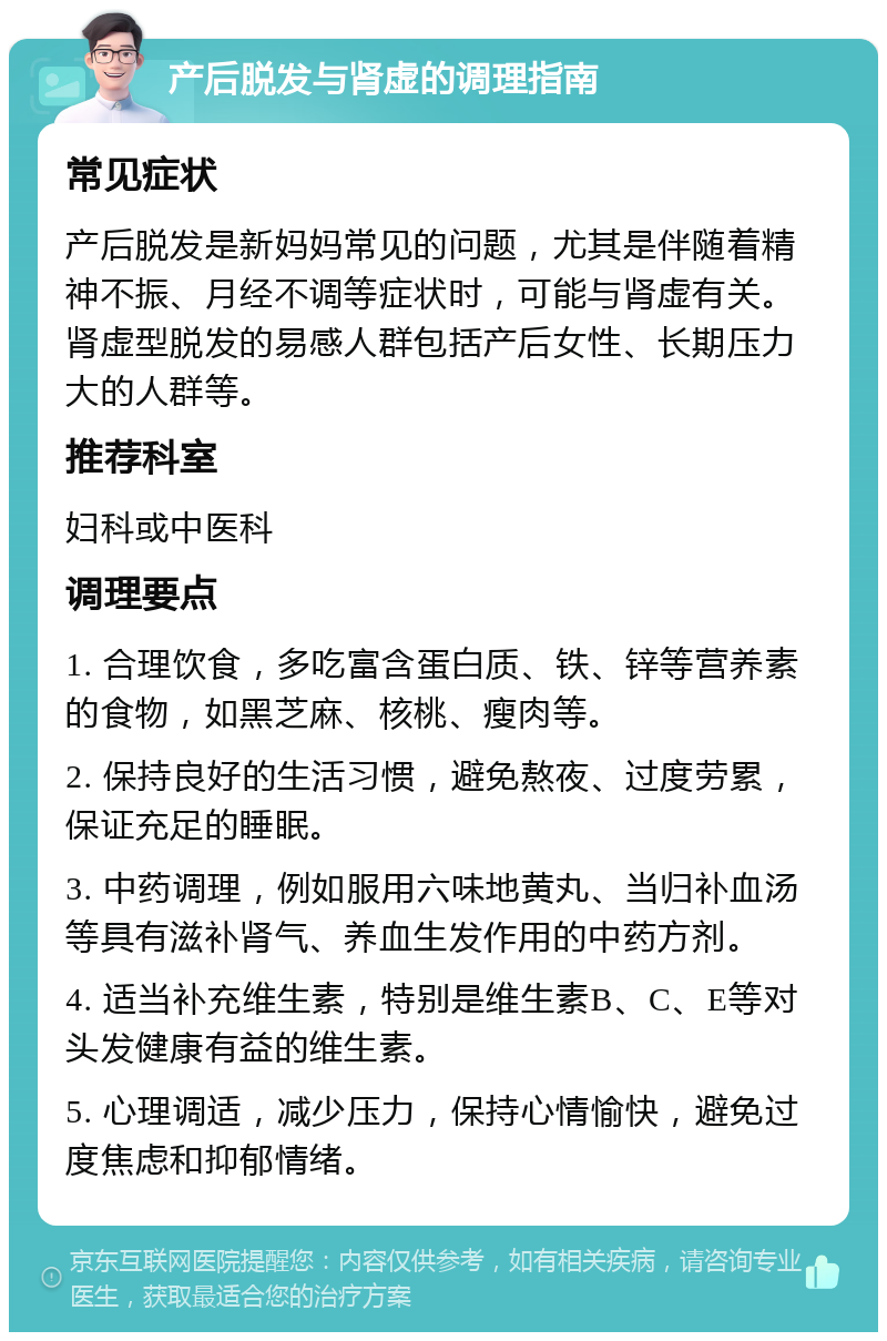 产后脱发与肾虚的调理指南 常见症状 产后脱发是新妈妈常见的问题，尤其是伴随着精神不振、月经不调等症状时，可能与肾虚有关。肾虚型脱发的易感人群包括产后女性、长期压力大的人群等。 推荐科室 妇科或中医科 调理要点 1. 合理饮食，多吃富含蛋白质、铁、锌等营养素的食物，如黑芝麻、核桃、瘦肉等。 2. 保持良好的生活习惯，避免熬夜、过度劳累，保证充足的睡眠。 3. 中药调理，例如服用六味地黄丸、当归补血汤等具有滋补肾气、养血生发作用的中药方剂。 4. 适当补充维生素，特别是维生素B、C、E等对头发健康有益的维生素。 5. 心理调适，减少压力，保持心情愉快，避免过度焦虑和抑郁情绪。