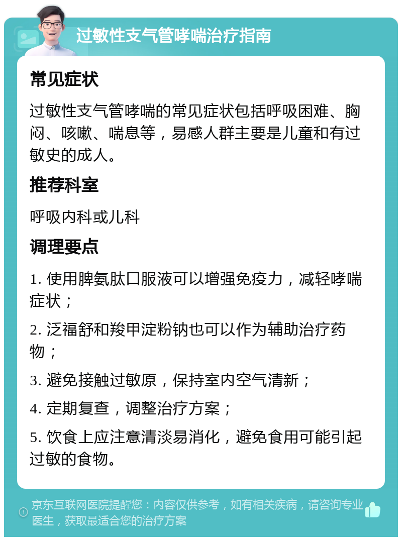 过敏性支气管哮喘治疗指南 常见症状 过敏性支气管哮喘的常见症状包括呼吸困难、胸闷、咳嗽、喘息等，易感人群主要是儿童和有过敏史的成人。 推荐科室 呼吸内科或儿科 调理要点 1. 使用脾氨肽口服液可以增强免疫力，减轻哮喘症状； 2. 泛福舒和羧甲淀粉钠也可以作为辅助治疗药物； 3. 避免接触过敏原，保持室内空气清新； 4. 定期复查，调整治疗方案； 5. 饮食上应注意清淡易消化，避免食用可能引起过敏的食物。