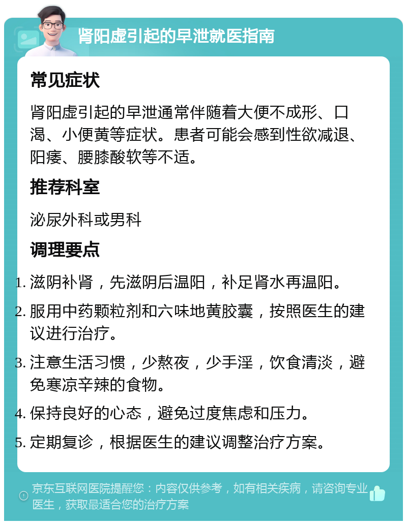 肾阳虚引起的早泄就医指南 常见症状 肾阳虚引起的早泄通常伴随着大便不成形、口渴、小便黄等症状。患者可能会感到性欲减退、阳痿、腰膝酸软等不适。 推荐科室 泌尿外科或男科 调理要点 滋阴补肾，先滋阴后温阳，补足肾水再温阳。 服用中药颗粒剂和六味地黄胶囊，按照医生的建议进行治疗。 注意生活习惯，少熬夜，少手淫，饮食清淡，避免寒凉辛辣的食物。 保持良好的心态，避免过度焦虑和压力。 定期复诊，根据医生的建议调整治疗方案。