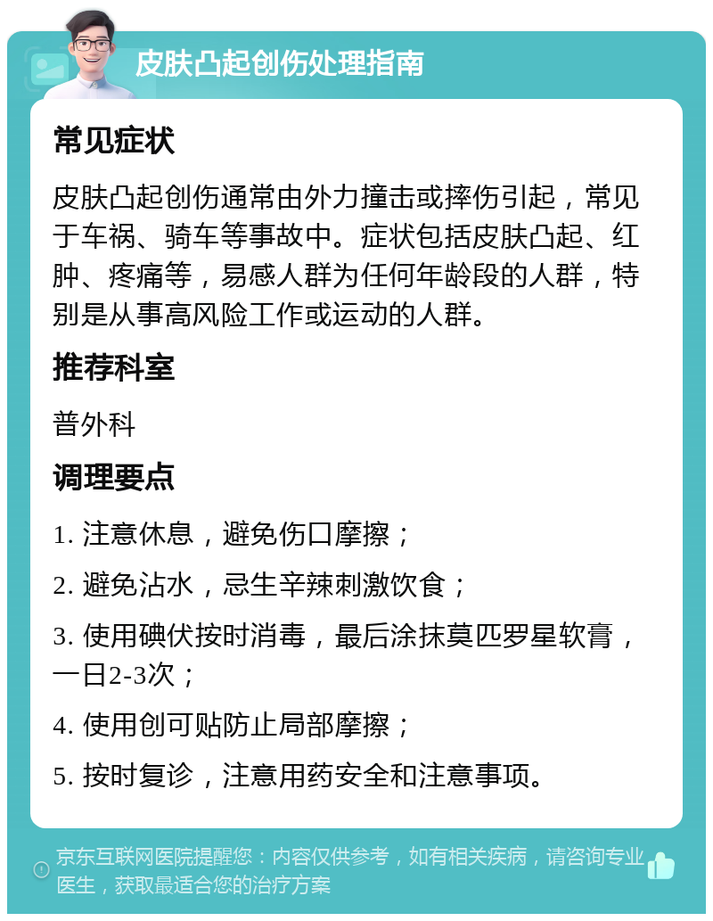 皮肤凸起创伤处理指南 常见症状 皮肤凸起创伤通常由外力撞击或摔伤引起，常见于车祸、骑车等事故中。症状包括皮肤凸起、红肿、疼痛等，易感人群为任何年龄段的人群，特别是从事高风险工作或运动的人群。 推荐科室 普外科 调理要点 1. 注意休息，避免伤口摩擦； 2. 避免沾水，忌生辛辣刺激饮食； 3. 使用碘伏按时消毒，最后涂抹莫匹罗星软膏，一日2-3次； 4. 使用创可贴防止局部摩擦； 5. 按时复诊，注意用药安全和注意事项。