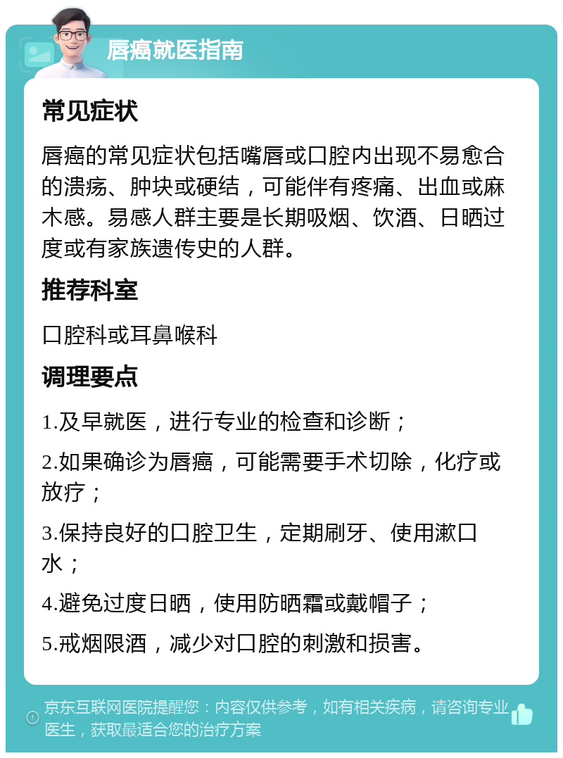 唇癌就医指南 常见症状 唇癌的常见症状包括嘴唇或口腔内出现不易愈合的溃疡、肿块或硬结，可能伴有疼痛、出血或麻木感。易感人群主要是长期吸烟、饮酒、日晒过度或有家族遗传史的人群。 推荐科室 口腔科或耳鼻喉科 调理要点 1.及早就医，进行专业的检查和诊断； 2.如果确诊为唇癌，可能需要手术切除，化疗或放疗； 3.保持良好的口腔卫生，定期刷牙、使用漱口水； 4.避免过度日晒，使用防晒霜或戴帽子； 5.戒烟限酒，减少对口腔的刺激和损害。