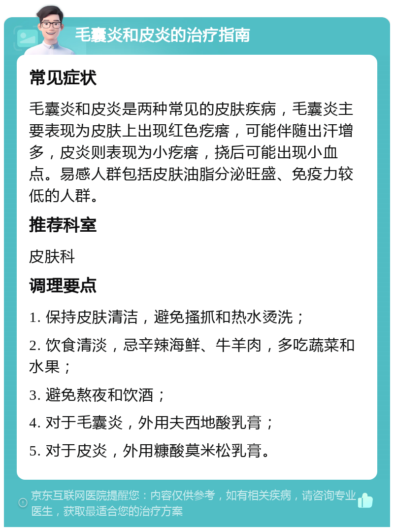 毛囊炎和皮炎的治疗指南 常见症状 毛囊炎和皮炎是两种常见的皮肤疾病，毛囊炎主要表现为皮肤上出现红色疙瘩，可能伴随出汗增多，皮炎则表现为小疙瘩，挠后可能出现小血点。易感人群包括皮肤油脂分泌旺盛、免疫力较低的人群。 推荐科室 皮肤科 调理要点 1. 保持皮肤清洁，避免搔抓和热水烫洗； 2. 饮食清淡，忌辛辣海鲜、牛羊肉，多吃蔬菜和水果； 3. 避免熬夜和饮酒； 4. 对于毛囊炎，外用夫西地酸乳膏； 5. 对于皮炎，外用糠酸莫米松乳膏。