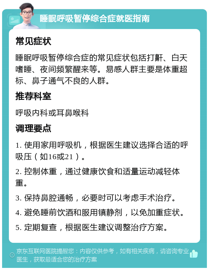 睡眠呼吸暂停综合症就医指南 常见症状 睡眠呼吸暂停综合症的常见症状包括打鼾、白天嗜睡、夜间频繁醒来等。易感人群主要是体重超标、鼻子通气不良的人群。 推荐科室 呼吸内科或耳鼻喉科 调理要点 1. 使用家用呼吸机，根据医生建议选择合适的呼吸压（如16或21）。 2. 控制体重，通过健康饮食和适量运动减轻体重。 3. 保持鼻腔通畅，必要时可以考虑手术治疗。 4. 避免睡前饮酒和服用镇静剂，以免加重症状。 5. 定期复查，根据医生建议调整治疗方案。