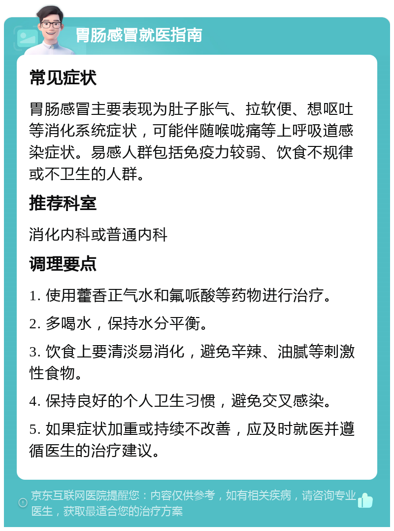 胃肠感冒就医指南 常见症状 胃肠感冒主要表现为肚子胀气、拉软便、想呕吐等消化系统症状，可能伴随喉咙痛等上呼吸道感染症状。易感人群包括免疫力较弱、饮食不规律或不卫生的人群。 推荐科室 消化内科或普通内科 调理要点 1. 使用藿香正气水和氟哌酸等药物进行治疗。 2. 多喝水，保持水分平衡。 3. 饮食上要清淡易消化，避免辛辣、油腻等刺激性食物。 4. 保持良好的个人卫生习惯，避免交叉感染。 5. 如果症状加重或持续不改善，应及时就医并遵循医生的治疗建议。