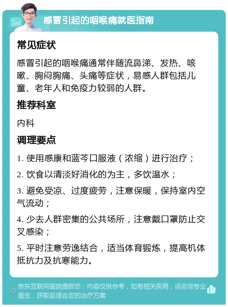 感冒引起的咽喉痛就医指南 常见症状 感冒引起的咽喉痛通常伴随流鼻涕、发热、咳嗽、胸闷胸痛、头痛等症状，易感人群包括儿童、老年人和免疫力较弱的人群。 推荐科室 内科 调理要点 1. 使用感康和蓝芩口服液（浓缩）进行治疗； 2. 饮食以清淡好消化的为主，多饮温水； 3. 避免受凉、过度疲劳，注意保暖，保持室内空气流动； 4. 少去人群密集的公共场所，注意戴口罩防止交叉感染； 5. 平时注意劳逸结合，适当体育锻炼，提高机体抵抗力及抗寒能力。