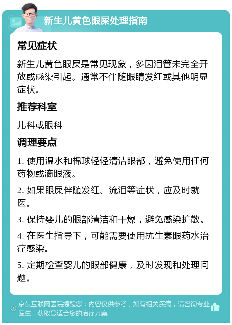 新生儿黄色眼屎处理指南 常见症状 新生儿黄色眼屎是常见现象，多因泪管未完全开放或感染引起。通常不伴随眼睛发红或其他明显症状。 推荐科室 儿科或眼科 调理要点 1. 使用温水和棉球轻轻清洁眼部，避免使用任何药物或滴眼液。 2. 如果眼屎伴随发红、流泪等症状，应及时就医。 3. 保持婴儿的眼部清洁和干燥，避免感染扩散。 4. 在医生指导下，可能需要使用抗生素眼药水治疗感染。 5. 定期检查婴儿的眼部健康，及时发现和处理问题。