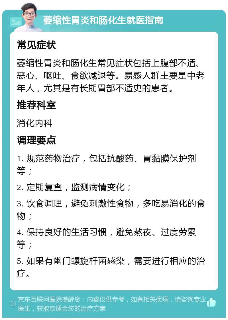 萎缩性胃炎和肠化生就医指南 常见症状 萎缩性胃炎和肠化生常见症状包括上腹部不适、恶心、呕吐、食欲减退等。易感人群主要是中老年人，尤其是有长期胃部不适史的患者。 推荐科室 消化内科 调理要点 1. 规范药物治疗，包括抗酸药、胃黏膜保护剂等； 2. 定期复查，监测病情变化； 3. 饮食调理，避免刺激性食物，多吃易消化的食物； 4. 保持良好的生活习惯，避免熬夜、过度劳累等； 5. 如果有幽门螺旋杆菌感染，需要进行相应的治疗。