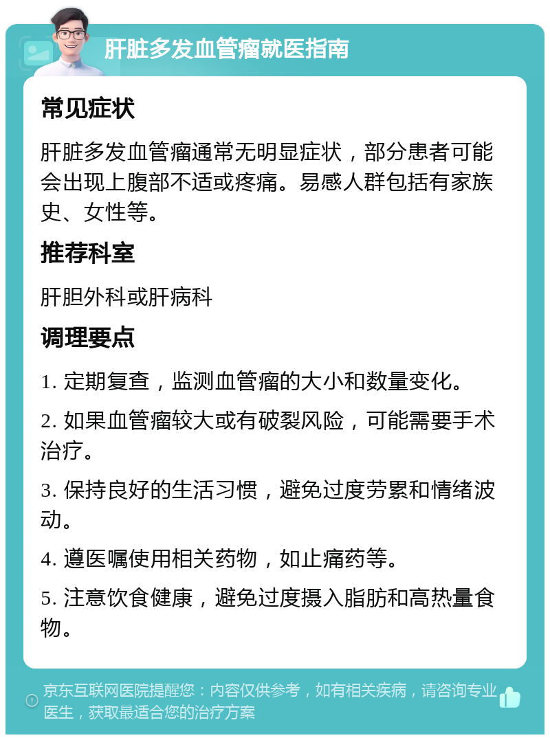 肝脏多发血管瘤就医指南 常见症状 肝脏多发血管瘤通常无明显症状，部分患者可能会出现上腹部不适或疼痛。易感人群包括有家族史、女性等。 推荐科室 肝胆外科或肝病科 调理要点 1. 定期复查，监测血管瘤的大小和数量变化。 2. 如果血管瘤较大或有破裂风险，可能需要手术治疗。 3. 保持良好的生活习惯，避免过度劳累和情绪波动。 4. 遵医嘱使用相关药物，如止痛药等。 5. 注意饮食健康，避免过度摄入脂肪和高热量食物。