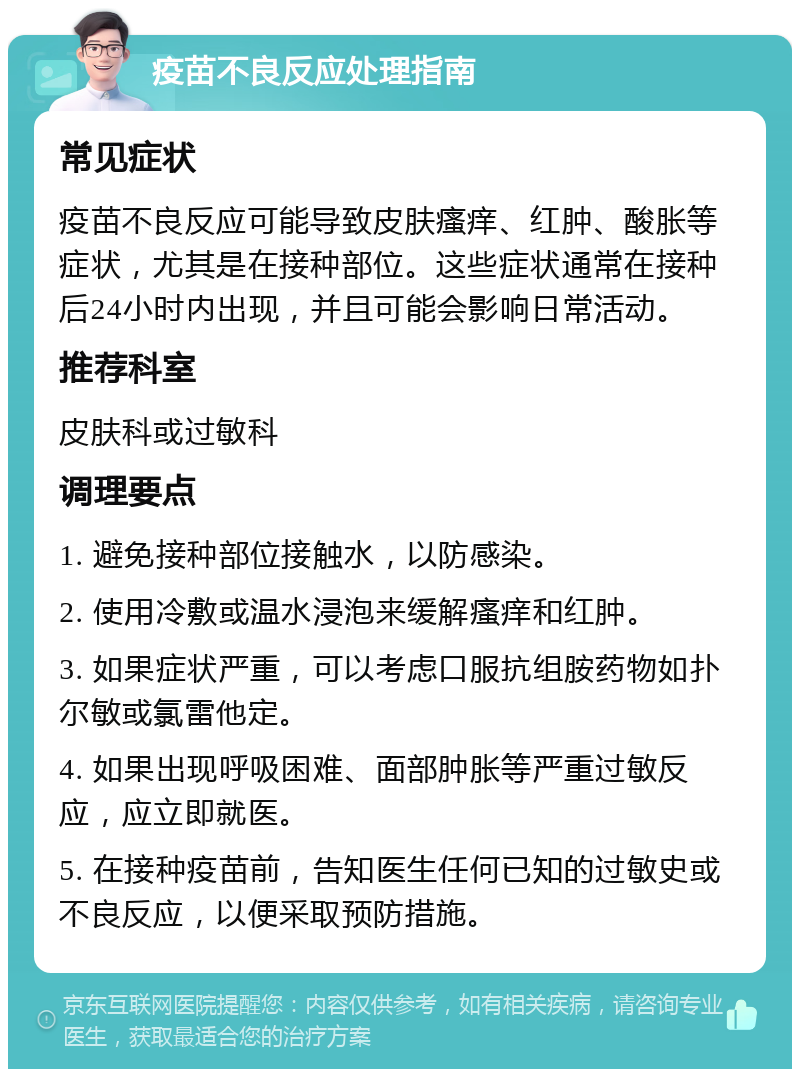 疫苗不良反应处理指南 常见症状 疫苗不良反应可能导致皮肤瘙痒、红肿、酸胀等症状，尤其是在接种部位。这些症状通常在接种后24小时内出现，并且可能会影响日常活动。 推荐科室 皮肤科或过敏科 调理要点 1. 避免接种部位接触水，以防感染。 2. 使用冷敷或温水浸泡来缓解瘙痒和红肿。 3. 如果症状严重，可以考虑口服抗组胺药物如扑尔敏或氯雷他定。 4. 如果出现呼吸困难、面部肿胀等严重过敏反应，应立即就医。 5. 在接种疫苗前，告知医生任何已知的过敏史或不良反应，以便采取预防措施。