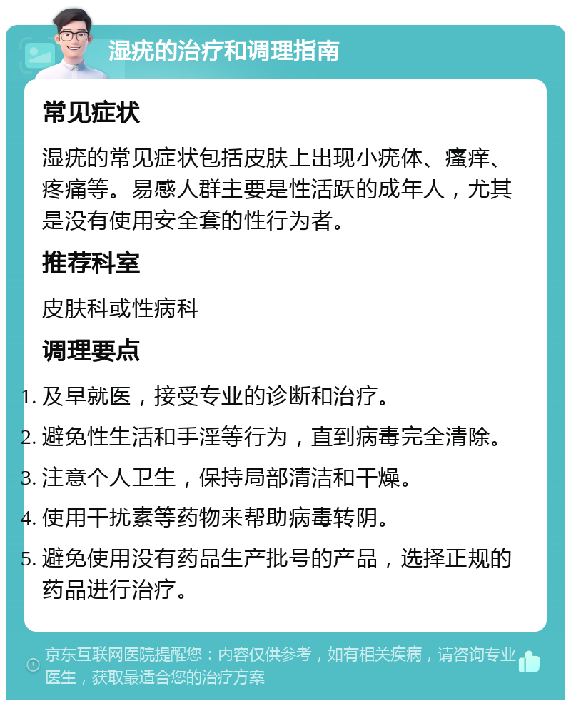 湿疣的治疗和调理指南 常见症状 湿疣的常见症状包括皮肤上出现小疣体、瘙痒、疼痛等。易感人群主要是性活跃的成年人，尤其是没有使用安全套的性行为者。 推荐科室 皮肤科或性病科 调理要点 及早就医，接受专业的诊断和治疗。 避免性生活和手淫等行为，直到病毒完全清除。 注意个人卫生，保持局部清洁和干燥。 使用干扰素等药物来帮助病毒转阴。 避免使用没有药品生产批号的产品，选择正规的药品进行治疗。