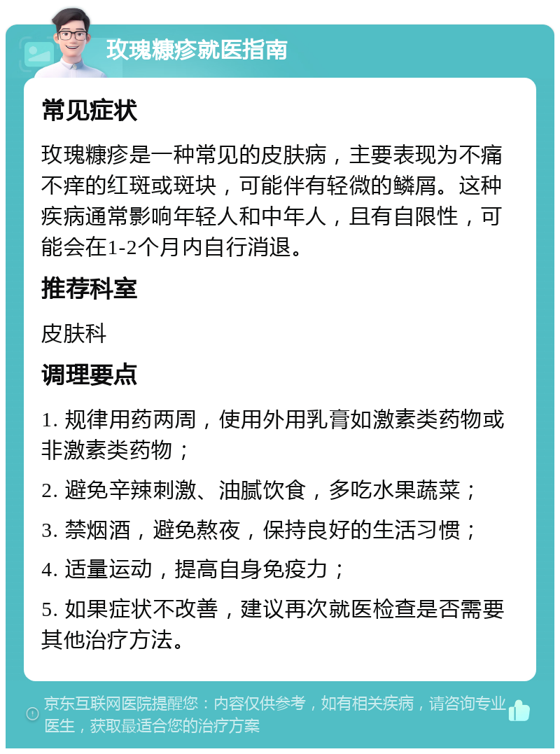 玫瑰糠疹就医指南 常见症状 玫瑰糠疹是一种常见的皮肤病，主要表现为不痛不痒的红斑或斑块，可能伴有轻微的鳞屑。这种疾病通常影响年轻人和中年人，且有自限性，可能会在1-2个月内自行消退。 推荐科室 皮肤科 调理要点 1. 规律用药两周，使用外用乳膏如激素类药物或非激素类药物； 2. 避免辛辣刺激、油腻饮食，多吃水果蔬菜； 3. 禁烟酒，避免熬夜，保持良好的生活习惯； 4. 适量运动，提高自身免疫力； 5. 如果症状不改善，建议再次就医检查是否需要其他治疗方法。